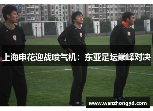 上海申花迎战喷气机：东亚足坛巅峰对决